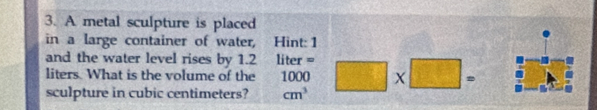 A metal sculpture is placed 
in a large container of water, Hint: 1 
and the water level rises by 1.2 liter =
liters. What is the volume of the 1000
sculpture in cubic centimeters? cm^3 □ * □ =