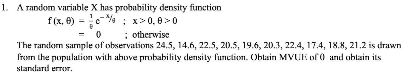 A random variable X has probability density function
f(x,θ )= 1/θ  e^(-x)/θ; x>0, θ >0
=0; otherwise 
The random sample of observations 24.5, 14.6, 22.5, 20.5, 19.6, 20.3, 22.4, 17.4, 18.8, 21.2 is drawn 
from the population with above probability density function. Obtain MVUE of θ and obtain its 
standard error.