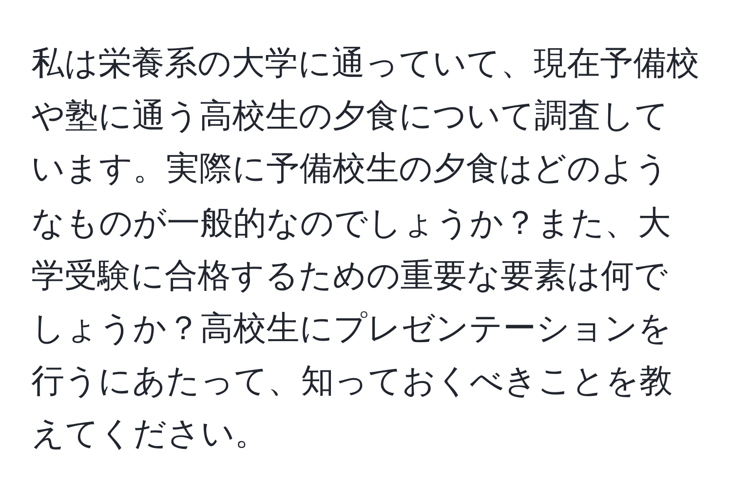 私は栄養系の大学に通っていて、現在予備校や塾に通う高校生の夕食について調査しています。実際に予備校生の夕食はどのようなものが一般的なのでしょうか？また、大学受験に合格するための重要な要素は何でしょうか？高校生にプレゼンテーションを行うにあたって、知っておくべきことを教えてください。