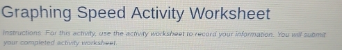 Graphing Speed Activity Worksheet 
Instructions. For this activity, use the activity worksheet to record your information. You will submit 
your completed activity worksheet.