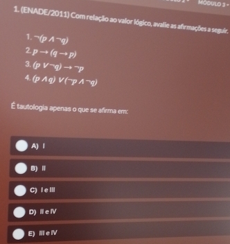 MódUlO 3 -
1. (ENADE/2011) Com relação ao valor lógico, avalie as afrmações a seguir.
1. neg (pwedge neg q)
2 pto (qto p)
3. (pvee^-q)to^-p
4. (pwedge q)vee (neg pwedge neg q)
É tautologia apenas o que se afirma em:
A) l
B)Ⅱ
C) I eⅢ
D) Ⅱe Ⅳ
E) Ⅲ e ⅣV