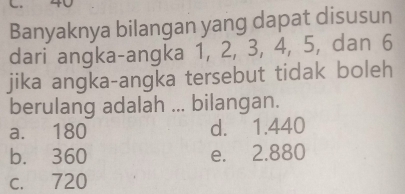 Banyaknya bilangan yang dapat disusun
dari angka-angka 1, 2, 3, 4, 5, dan 6
jika angka-angka tersebut tidak boleh
berulang adalah ... bilangan.
a. 180 d. 1.440
b. 360 e. 2.880
c. 720