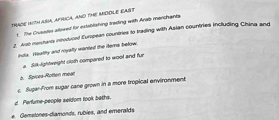 TRADE WITH ASIA, AFRICA, AND THE MIDDLE EAST 
1. The Crusades allowed for establishing trading with Arab merchants 
2. Arab merchants introduced European countries to trading with Asian countries including China and 
India. Wealthy and royalty wanted the items below. 
a. Silk-lightweight cloth compared to wool and fur 
b. Spices-Rotten meat 
c. Sugar-From sugar cane grown in a more tropical environment 
d. Perfume-people seldom took baths. 
e. Gemstones-diamonds, rubies, and emeralds