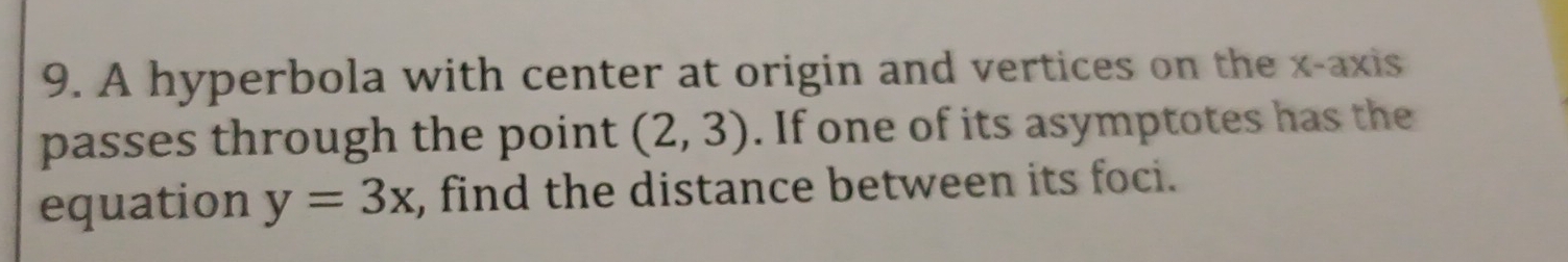 A hyperbola with center at origin and vertices on the x-axis 
passes through the point (2,3). If one of its asymptotes has the 
equation y=3x , find the distance between its foci.