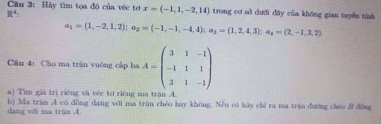 Hãy tìm tọa độ của véc tơ x=(-1,1,-2,14) trong cơ sở dưới đây của không gian tuyển tính
R^4 :
a_1=(1,-2,1,2); a_2=(-1,-1,-4,4); a_3=(1,2,4,3); a_4=(2,-1,3,2)
Câu 4: Cho ma trận vuông cấp ba A=beginpmatrix 3&1&-1 -1&1&1 3&1&-1endpmatrix
a) Tìm giá trị riêng và véc tơ riêng ma trận A 
b) Ma trận A có đồng dang với ma trận chéo hay không. Nều có hảy chỉ ra ma trận đường chéo B đồng 
dang với ma trận A.