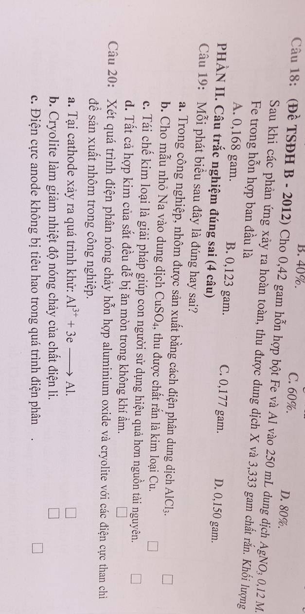 B. 40%. C. 60%. D. 80%.
Câu 18: (Đề TSĐH B - 2012) Cho 0,42 gam hỗn hợp bột Fe và Al vào 250 mL dung dịch AgNO₃ 0,12 M.
Sau khi các phản ứng xảy ra hoàn toàn, thu được dung dịch X và 3,333 gam chất rắn. Khối lượng
Fe trong hỗn hợp ban đầu là
A. 0,168 gam. B. 0,123 gam. C. 0,177 gam. D. 0,150 gam.
PHẢN II. Câu trắc nghiệm đúng sai (4 câu)
Câu 19: Mỗi phát biểu sau đây là đúng hay sai?
a. Trong công nghiệp, nhôm được sản xuất bằng cách điện phân dung dịch AlCl_3. 
b. Cho mẫu nhỏ Na vào dung dịch CuSO₄, thu được chất rắn là kim loại Cu.
c. Tái chế kim loại là giải pháp giúp con người sử dụng hiệu quả hơn nguồn tài nguyên.
d. Tất cả hợp kim của sắt đều dễ bị ăn mòn trong không khí ẩm.
Câu 20: Xét quá trình điện phân nóng chảy hỗn hợp aluminium oxide và cryolite với các điện cực than chỉ
để sản xuất nhôm trong công nghiệp.
a. Tại cathode xảy ra quá trình khử: Al^(3+)+3eto Al.
b. Cryolite làm giảm nhiệt độ nóng chảy của chất điện li.
c. Điện cực anode không bị tiêu hao trong quá trình điện phân