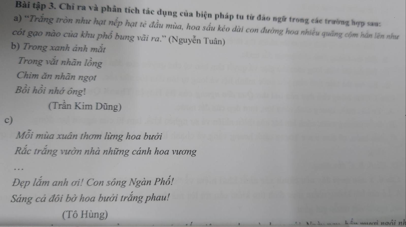 Bài tập 3. Chỉ ra và phân tích tác dụng của biện pháp tu từ đảo ngữ trong các trường hợp sau: 
a) “Trắng tròn như hạt nếp hạt tè đầu mùa, hoa sấu kéo dài con đường hoa nhiều quãng cộm hán lên như 
cót gạo nào của khu phố bung vãi ra.'' (Nguyễn Tuân) 
b) Trong xanh ánh mắt 
Trong vắt nhãn lồng 
Chim ăn nhãn ngọt 
Bồi hồi nhớ ông! 
(Trần Kim Dũng) 
c) 
Mỗi mùa xuân thơm lừng hoa bưởi 
Rắc trắng vườn nhà những cánh hoa vương 
… 
Đẹp lắm anh ơi! Con sông Ngàn Phố! 
Sáng cả đôi bờ hoa bưởi trắng phau! 
(Tô Hùng) 
ơ i no ô i nh