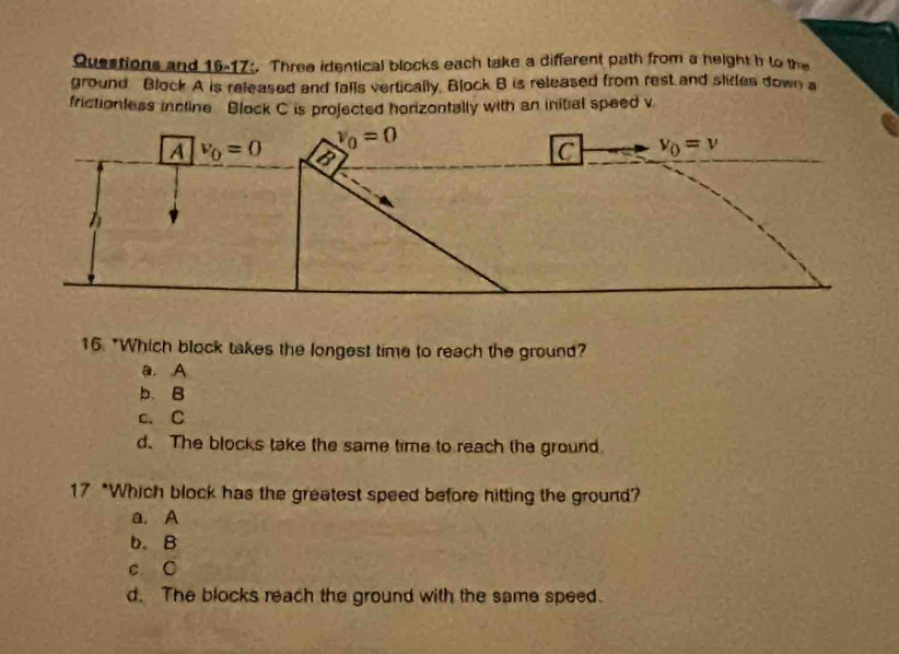 Queations and 16-17. Three identical blocks each take a different path from a height h to the
ground Block A is released and falls vertically. Block B is released from rest and slides down a
frictionless incline Block C is projected horizontally with an initial speed v
16. "Which block takes the longest time to reach the ground?
a. A
b. B
c. C
d. The blocks take the same time to reach the ground.
17 *Which block has the greatest speed before hitting the ground?
a. A
b. B
c 0
d. The blocks reach the ground with the same speed.