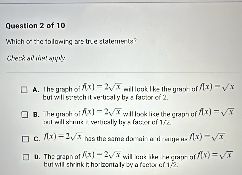 Which of the following are true statements?
Check all that apply.
A. The graph of f(x)=2sqrt(x) will look like the graph of f(x)=sqrt(x)
but will stretch it vertically by a factor of 2.
B. The graph of f(x)=2sqrt(x) will look like the graph of f(x)=sqrt(x)
but will shrink it vertically by a factor of 1/2.
C. f(x)=2sqrt(x) has the same domain and range as f(x)=sqrt(x).
D. The graph of f(x)=2sqrt(x) will look like the graph of f(x)=sqrt(x)
but will shrink it horizontally by a factor of 1/2.