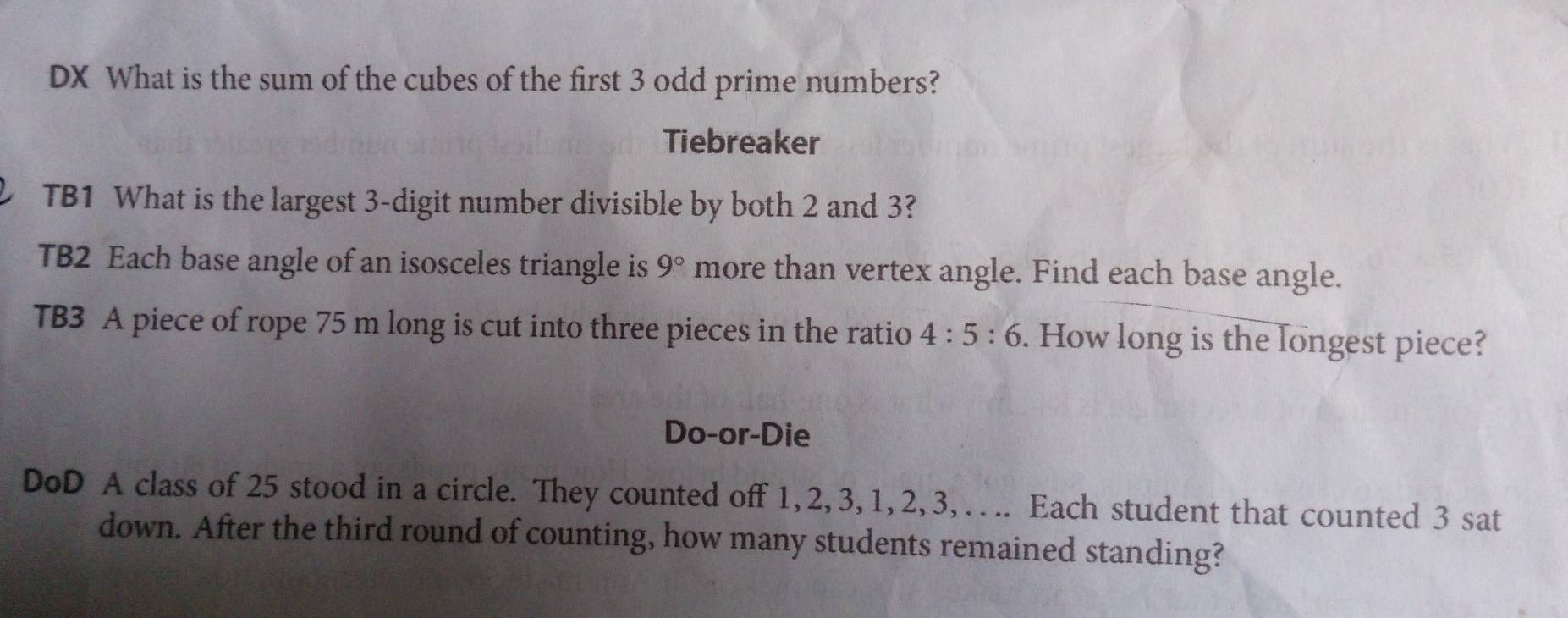 DX What is the sum of the cubes of the first 3 odd prime numbers? 
Tiebreaker 
TB1 What is the largest 3 -digit number divisible by both 2 and 3? 
TB2 Each base angle of an isosceles triangle is 9° more than vertex angle. Find each base angle. 
TB3 A piece of rope 75 m long is cut into three pieces in the ratio 4:5:6. How long is the longest piece? 
Do-or-Die 
DoD A class of 25 stood in a circle. They counted off 1, 2, 3, 1, 2, 3, . .. Each student that counted 3 sat 
down. After the third round of counting, how many students remained standing?