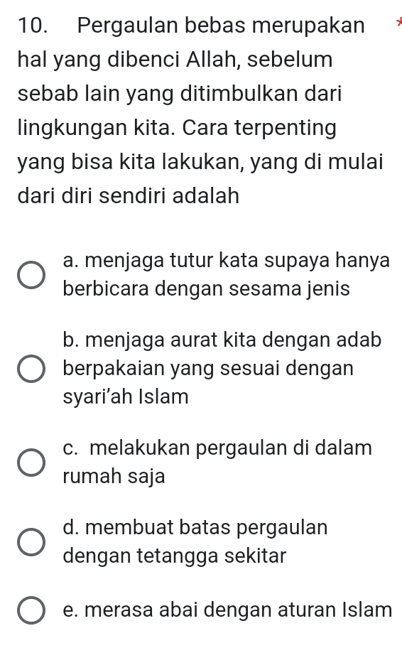 Pergaulan bebas merupakan
hal yang dibenci Allah, sebelum
sebab lain yang ditimbulkan dari
lingkungan kita. Cara terpenting
yang bisa kita lakukan, yang di mulai
dari diri sendiri adalah
a. menjaga tutur kata supaya hanya
berbicara dengan sesama jenis
b. menjaga aurat kita dengan adab
berpakaian yang sesuai dengan
syari’ah Islam
c. melakukan pergaulan di dalam
rumah saja
d. membuat batas pergaulan
dengan tetangga sekitar
e. merasa abai dengan aturan Islam