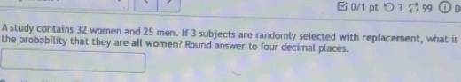 □ 0/1 pt つ 3 $ 99 O 
A study contains 32 women and 25 men. If 3 subjects are randomly selected with replacement, what is 
the probability that they are all women? Round answer to four decimal places.
x_n ,...,...) 
·s ·s