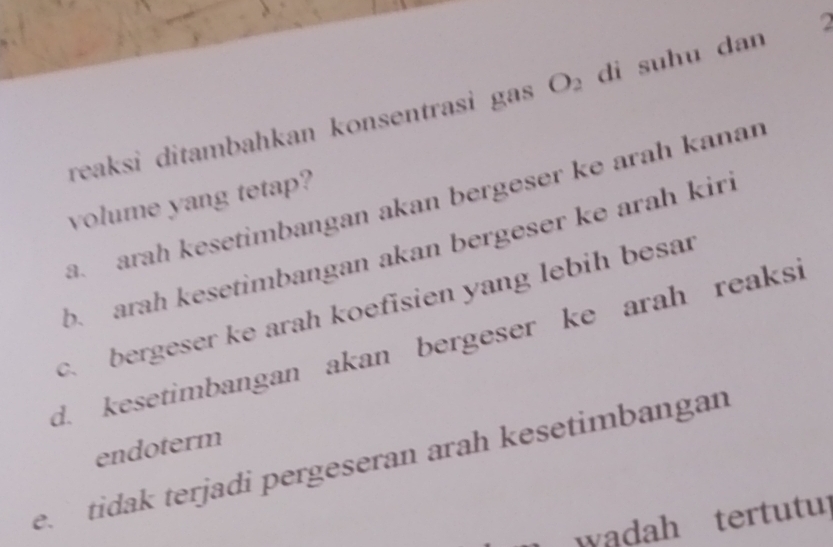 reaksi ditambahkan konsentrasi gas O_2 di suhu dan
a. arah kesetimbangan akan bergeser ke arah kanan
volume yang tetap?
b. arah kesetimbangan akan bergeser ke arah kiri
c. bergeser ke arah koefisien yang lebih besar
d. kesetimbangan akan bergeser ke arah reaksi
endoterm
e tidak terjadi pergeseran arah kesetimbangan
w adah tertutup