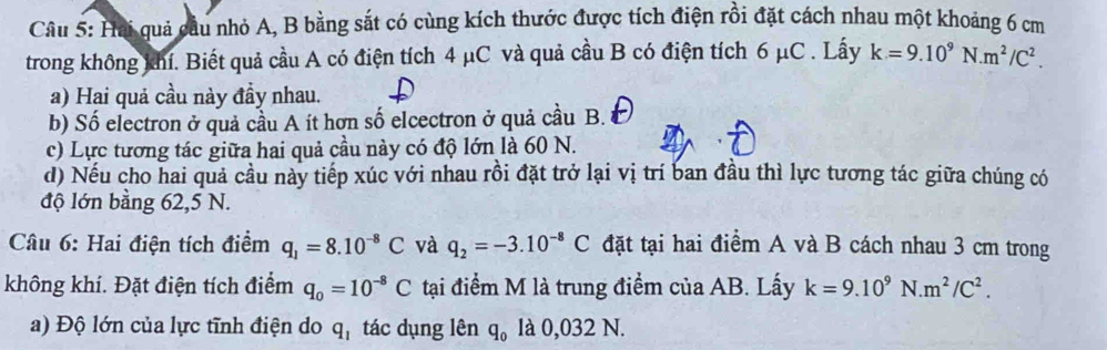 Hai quả cầu nhỏ A, B bằng sắt có cùng kích thước được tích điện rồi đặt cách nhau một khoảng 6 cm
trong không khí. Biết quả cầu A có điện tích 4 μC và quả cầu B có điện tích 6 µC . Lấy k=9.10^9N.m^2/C^2. 
a) Hai quả cầu này đầy nhau. 
b) Số electron ở quả cầu A ít hơn số elcectron ở quả cầu B. 
c) Lực tương tác giữa hai quả cầu này có độ lớn là 60 N. 
d) Nếu cho hai quả cầu này tiếp xúc với nhau rồi đặt trở lại vị trí ban đầu thì lực tương tác giữa chúng có 
độ lớn bằng 62, 5 N. 
* Câu 6: Hai điện tích điểm q_1=8.10^(-8)C và q_2=-3.10^(-8)C đặt tại hai điểm A và B cách nhau 3 cm trong 
không khí. Đặt điện tích điểm q_0=10^(-8)C tại điểm M là trung điểm của AB. Lấy k=9.10^9N.m^2/C^2. 
a) Độ lớn của lực tĩnh điện do q_1 tác dụng lên q_0 là 0,032 N.