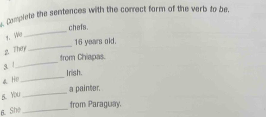Complete the sentences with the correct form of the verb to be. 
chefs. 
1、We 
_
16 years old. 
2. They 
_ 
_ 
from Chiapas. 
3.| 
_ 
Irish. 
4、He 
a painter. 
5. You 
_ 
from Paraguay. 
6. She_