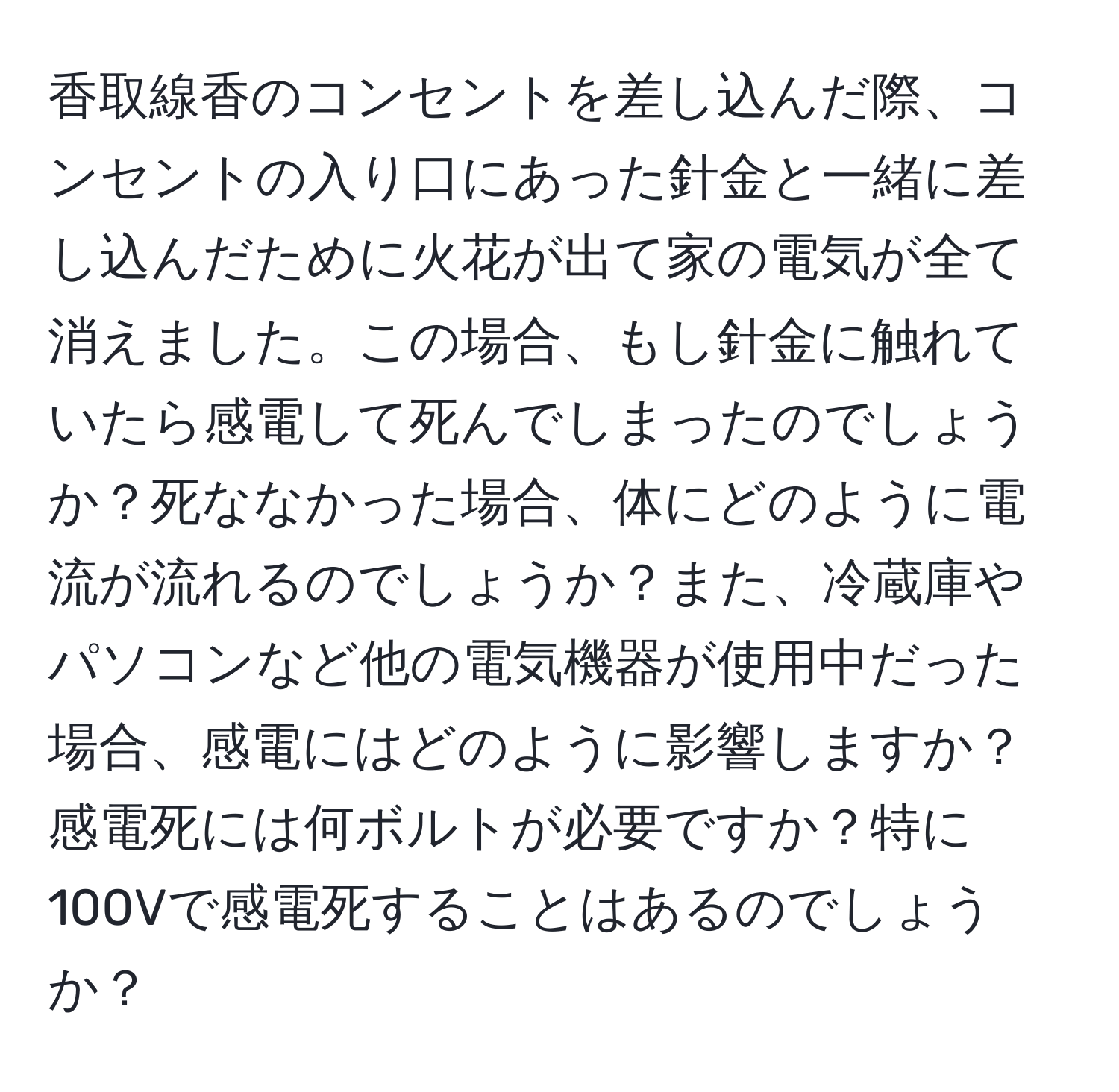 香取線香のコンセントを差し込んだ際、コンセントの入り口にあった針金と一緒に差し込んだために火花が出て家の電気が全て消えました。この場合、もし針金に触れていたら感電して死んでしまったのでしょうか？死ななかった場合、体にどのように電流が流れるのでしょうか？また、冷蔵庫やパソコンなど他の電気機器が使用中だった場合、感電にはどのように影響しますか？感電死には何ボルトが必要ですか？特に100Vで感電死することはあるのでしょうか？