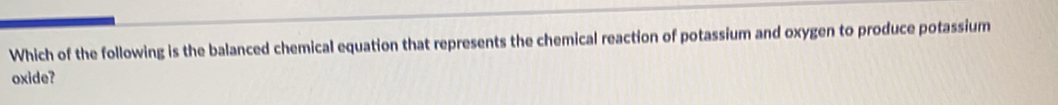 Which of the following is the balanced chemical equation that represents the chemical reaction of potassium and oxygen to produce potassium 
oxide?