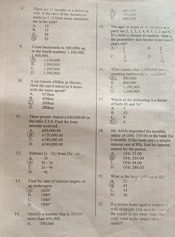 6
8. There are 15 females in a debating B. 400,000
club. If the ratio of the females to C 550,000
males is 3:2 How many members D. 600,000
are in the club?
A. 10 15. The ages in years of 10 children at a
B. 15 party are 2, 3, 3, 3, 4, 4, 5, 5, 5 and 6.
C. 20 If a child is chosen at random, what is
D 25 the probability that he/she is not less 5
years old?
9. Count backwards in 100,000s up A.  3/5  B. 2
to the fourth number: 1,500,000,
5
1,400,000, … C.  3/10  D.  1/10 
A. 1,100,000
B. 1,000,000
C. 1,200,000 16. What comes after 1,000,000 when
D. 1,300,000 counting backwards in 100,000s?
A. 900,000
10. A car travels 450km in 6hours. B. 800,000
How far can it travel in 4 hours C. 1,100,000
with the same speed? D. 1,200,000
A. 675km
B. 426km 17. Which of the following is a factor
C 300km of both 42 and 36?
D. 280km A. 7
B. 12
11. Three people shared £540,000.00 in C. 9
the ratio 2:3:4. Find the least D. 6
amount received.
A. ¢60,000.00 18. Mr. Afrifa deposited his monthly
B. ¢120,000.00 salary of GHc 550.00 in the bank for
C. ¢180,000.00 6 months. If the bank pays a simple
D. ¢240,000.00 interest rate of 8%, find his interest
earned for the period..
12. Subtract (x-2y) from (2y-x). A. GHc 22.00
A. - 2x B GHc 264.00
B. 4y-2x C. GHc 44.00
C. 2x-4y D. GHc 286.00
D. - 4y
19. What is the large u tor of 42?
13. Find the sum of interior angles of A. 21
an undecagon. B. 42
A 1620° C. 14
B. 1980° D. 36
C. 1440°
D. 1800° 20. If a ladder leans against a vertical
wall of height 12m and the foot of
14. Identify a number that is 50,000 the ladder is 5m away from the
more than 450,000. wall, what is the length of the
A. 500,000 ladder?