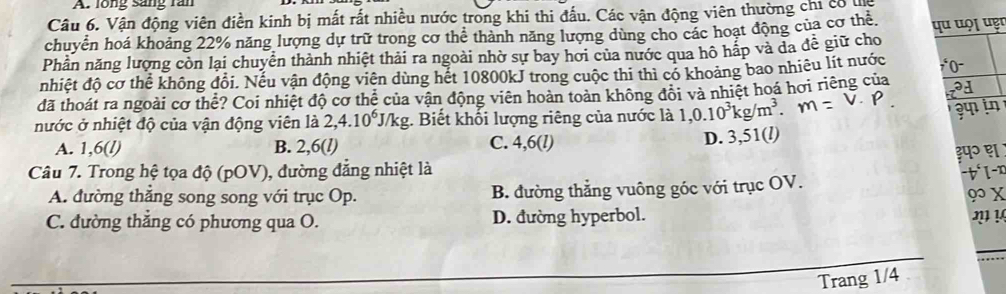 lồng sáng rần
Câu 6. Vận động viên điền kinh bị mất rất nhiều nước trong khi thi đấu. Các vận động viên thường chỉ có na
chuyển hoá khoảng 22% năng lượng dự trữ trong cơ thể thành năng lượng dùng cho các hoạt động của cơ thể,
Phần năng lượng còn lại chuyển thành nhiệt thải ra ngoài nhờ sự bay hơi của nước qua hô hắp và da đễ giữ cho qu uọ¡ uẹr
nhiệt độ cơ thể không đổi. Nếu vận động viên dùng hết 10800kJ trong cuộc thi thì có khoảng bao nhiêu lít nước 0
đã thoát ra ngoài cơ thể? Coi nhiệt độ cơ thể của vận động viên hoàn toàn không đôi và nhiệt hoá hơi riêng của a
nước ở nhiệt độ của vận động viên là 2,4. 10° J/kg. Biết khối lượng riêng của nước là 1,0.10^3kg/m^3.
A. 1,6 (l) B. 2,6 (l) C. 4,6 (l)
D. 3,51 (l)
३प॰ ह
Câu 7. Trong hệ tọa độ (pOV), đường đẳng nhiệt là
A. đường thắng song song với trục Op. B. đường thẳng vuông góc với trục OV. -t°1-x
9 x
C. đường thắng có phương qua O. D. đường hyperbol.
2 !
Trang 1/4