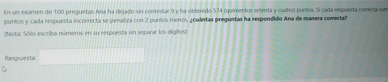 En un examen de 100 preguntas Ana ha dejado sin contestar 9 y ha obtenido 574 (quinientos setenta y cuatro) puntos. Si cada respuesta correcta sum 
puntos y cada respuesta incorrecta se penaliza con 2 puntos menos, ¿cuántas preguntas ha respondido Ana de manera correcta? 
(Nota: Sólo escriba números en su respuesta sin separar los dígitos) 
Respuesta: □