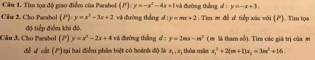 Tìm tọa độ giao điểm của Parabol (P):y=-x^2-4x+1 và đường thẳng d : y=-x+3. 
Câu 2. Cho Parabol (P):y=x^2-3x+2 và đường thẳng d:y=mx+2. Tìm m đề d tiếp xúc với (P). Tìm tọa 
độ tiếp điểm khi đó. 
Câu 3. Cho Parabol (P) y=x^2-2x+4 và đường thắng d : y=2mx-m^2 (m là tham số). Tìm các giá trị của m 
để d cắt (P)tại hai điểm phân biệt có hoành độ là x_1, x_2 thỏa mãn x_1^(2+2(m+1)x_2)=3m^2+16.