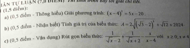 LàN Tự LUẠN (7,6 BIEM) Tn sốối tình bay lới giải chỉ tiết. 
(1,5 điểm): 
a) (0,5 điểm - Thông hiểu) Giải phương trình: (x-4)^2=5x-20
b) (0,5 điểm - Nhận biết) Tính giá trị của biểu thức: A=2sqrt((sqrt 3)-2)^2+sqrt(12)+2024·
c) (0,5 điểm - Vận dụng) Rút gọn biểu thức:  1/sqrt(x)-2 + 1/sqrt(x)+2 - x/x-4  với x≥ 0;x!= 4