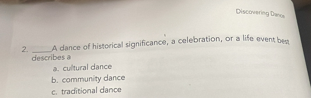 Discovering Dance
2. _A dance of historical significance, a celebration, or a life event best
describes a
a. cultural dance
b. community dance
c. traditional dance