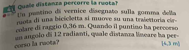 Quale distanza percorre la ruota? 
Un puntino di vernice disegnato sulla gomma della 
ruota di una bicicletta si muove su una traiettoria cir- 
colare di raggio 0,36 m. Quando il puntino ha percorso 
un angolo di 12 radianti, quale distanza lineare ha per- 
corso la ruota? [4,3 m]