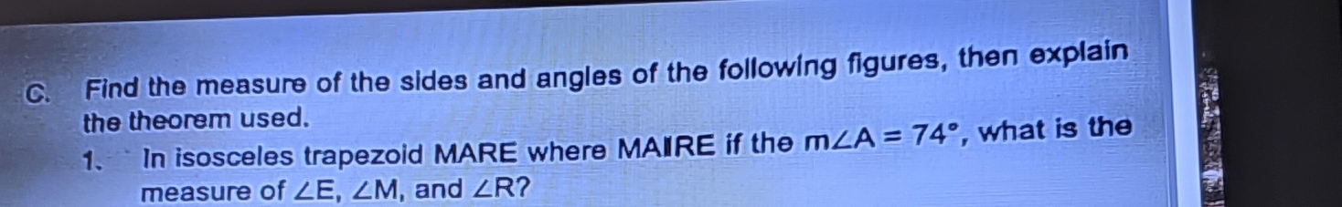 Find the measure of the sides and angles of the following figures, then explain 
the theorem used. 
1. In isosceles trapezoid MARE where MAIRE if the m∠ A=74° , what is the 
measure of ∠ E, ∠ M , and ∠ R ?