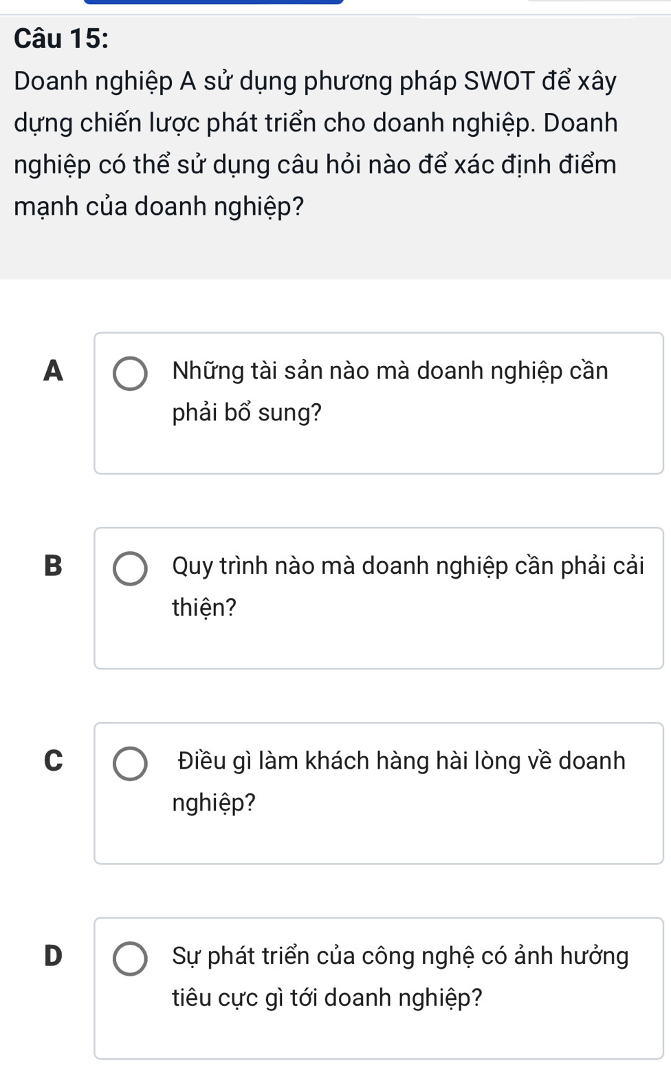 Doanh nghiệp A sử dụng phương pháp SWOT để xây
dựng chiến lược phát triển cho doanh nghiệp. Doanh
nghiệp có thể sử dụng câu hỏi nào để xác định điểm
mạnh của doanh nghiệp?
A Những tài sản nào mà doanh nghiệp cần
phải bổ sung?
B Quy trình nào mà doanh nghiệp cần phải cải
thiện?
C Điều gì làm khách hàng hài lòng về doanh
nghiệp?
D Sự phát triển của công nghệ có ảnh hưởng
tiêu cực gì tới doanh nghiệp?