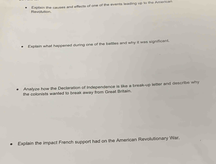 Explain the causes and effects of one of the events leading up to the American 
Revolution. 
Explain what happened during one of the battles and why it was significant. 
Analyze how the Declaration of Independence is like a break-up letter and describe why 
the colonists wanted to break away from Great Britain. 
Explain the impact French support had on the American Revolutionary War.