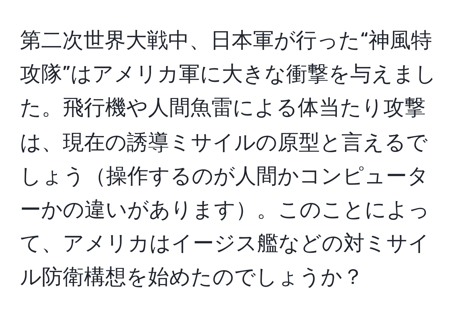 第二次世界大戦中、日本軍が行った“神風特攻隊”はアメリカ軍に大きな衝撃を与えました。飛行機や人間魚雷による体当たり攻撃は、現在の誘導ミサイルの原型と言えるでしょう操作するのが人間かコンピューターかの違いがあります。このことによって、アメリカはイージス艦などの対ミサイル防衛構想を始めたのでしょうか？