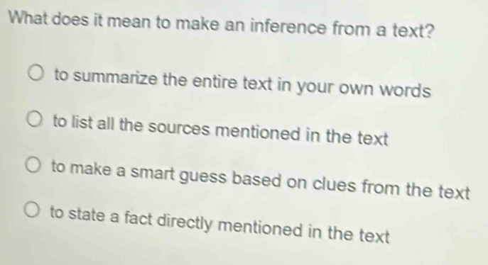 What does it mean to make an inference from a text?
to summarize the entire text in your own words
to list all the sources mentioned in the text
to make a smart guess based on clues from the text
to state a fact directly mentioned in the text