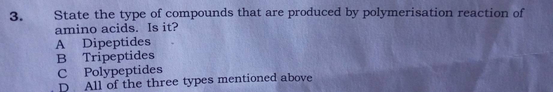 State the type of compounds that are produced by polymerisation reaction of
amino acids. Is it?
A Dipeptides
B Tripeptides
CPolypeptides
D All of the three types mentioned above