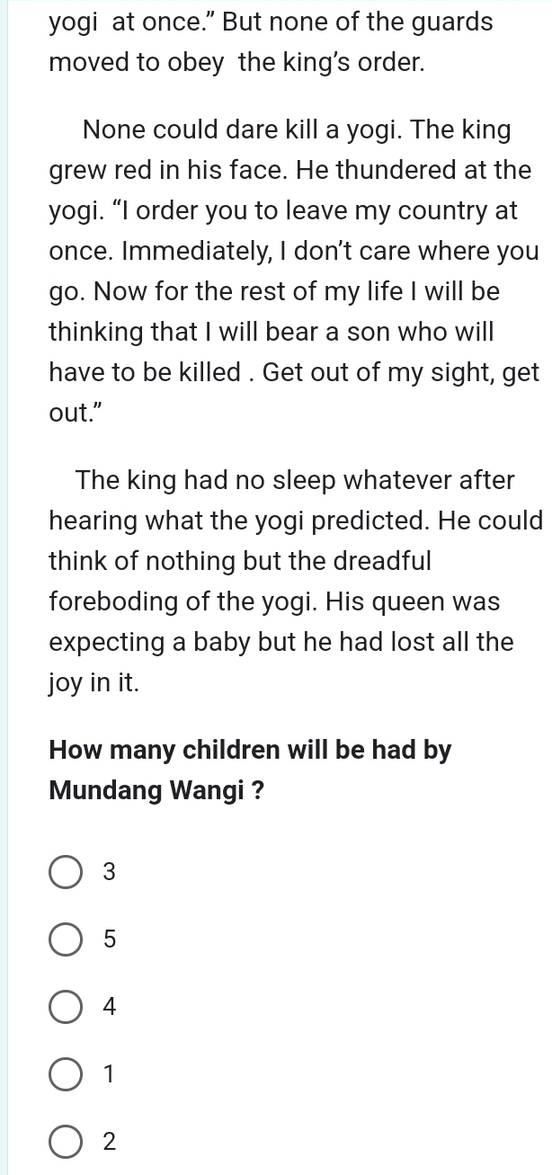 yogi at once.” But none of the guards
moved to obey the king's order.
None could dare kill a yogi. The king
grew red in his face. He thundered at the
yogi. “I order you to leave my country at
once. Immediately, I don't care where you
go. Now for the rest of my life I will be
thinking that I will bear a son who will
have to be killed . Get out of my sight, get
out."
The king had no sleep whatever after
hearing what the yogi predicted. He could
think of nothing but the dreadful
foreboding of the yogi. His queen was
expecting a baby but he had lost all the
joy in it.
How many children will be had by
Mundang Wangi ?
3
5
4
1
2
