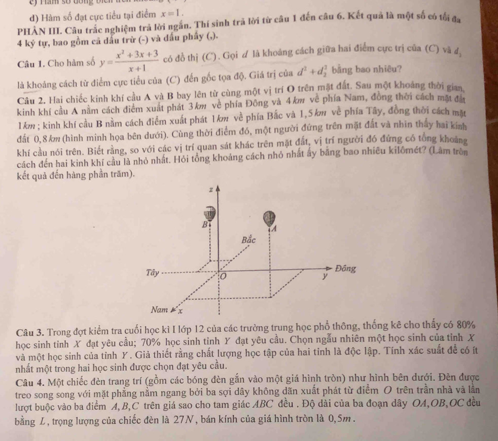 Hăm số đồng bịch
d) Hàm số đạt cực tiểu tại điểm x=1.
PHẢN III. Câu trắc nghiệm trả lời ngắn. Thí sinh trả lời từ câu 1 đến câu 6. Kết quả là một số có tối đa
4 ký tự, bao gồm cả dầu trừ (-) và đấu phẩy (,).
Câu 1. Cho hàm số y= (x^2+3x+3)/x+1  có đồ thị (C). Gọi d là khoáng cách giữa hai điểm cực trị của (C) và d_2
là khoảng cách từ điểm cực tiểu của (C) đến gốc tọa độ. Giá trị của d^2+d_2^2 bằng bao nhiêu?
Câu 2. Hai chiếc kinh khí cầu A và B bay lên từ cùng một vị trí O trên mặt đất. Sau một khoảng thời gian,
kinh khí cầu A nằm cách điểm xuất phát 3km về phía Đông và 4km về phía Nam, đồng thời cách mặt đất
1km; kinh khí cầu B nằm cách điểm xuất phát 1km về phía Bắc và 1,5km về phía Tây, đồng thời cách mặt
đất 0,8 km (hình minh họa bên dưới). Cùng thời điểm đó, một người đứng trên mặt đất và nhin thấy hai kinh
khí cầu nói trên. Biết rằng, so với các vị trí quan sát khác trên mặt đất, vị trí người đó đứng có tổng khoảng
cách đến hai kinh khí cầu là nhỏ nhất. Hỏi tổng khoảng cách nhỏ nhất ấy bằng bao nhiều kilômét? (Lâm trên
kết quả đến hàng phần trăm).
Câu 3. Trong đợt kiểm tra cuối học kì I lớp 12 của các trường trung học phổ thông, thống kê cho thấy có 80%
học sinh tinh X đạt yêu cầu; 70% học sinh tinh Y đạt yêu cầu. Chọn ngẫu nhiên một học sinh của tỉnh X
và một học sinh của tỉnh Y. Giả thiết rằng chất lượng học tập của hai tỉnh là độc lập. Tính xác suất để có ít
nhất một trong hai học sinh được chọn đạt yêu cầu.
Câu 4. Một chiếc đèn trang trí (gồm các bóng đèn gắn vào một giá hình tròn) như hình bên dưới. Đèn được
treo song song với mặt phẳng nằm ngang bởi ba sợi dây không dãn xuất phát từ điểm O trên trần nhà và lần
lượt buộc vào ba điểm A,B,C trên giá sao cho tam giác ABC đều . Độ dài của ba đoạn dây OA,OB,OC đều
bằng L, trọng lượng của chiếc đèn là 27N, bán kính của giá hình tròn là 0,5m .