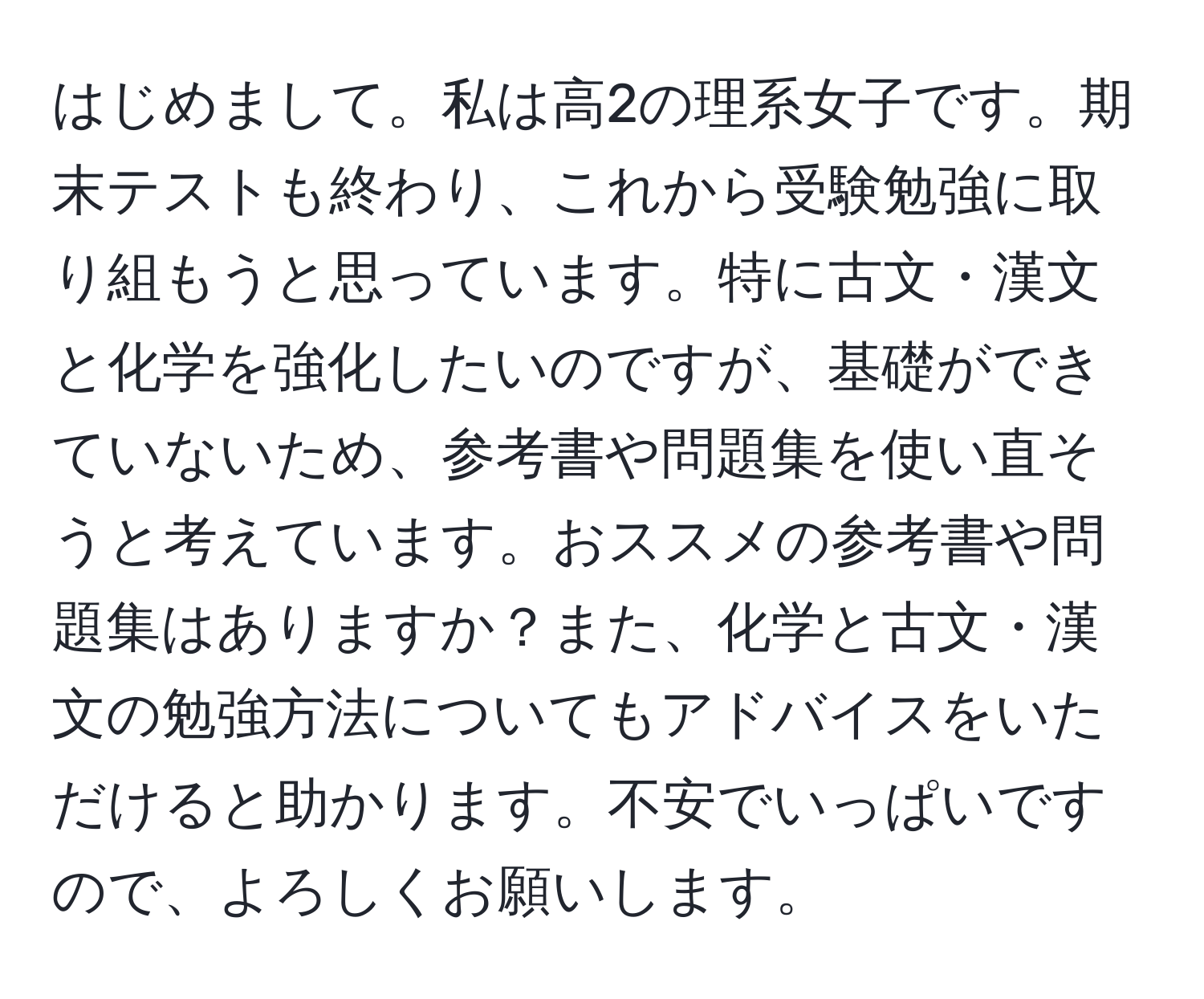 はじめまして。私は高2の理系女子です。期末テストも終わり、これから受験勉強に取り組もうと思っています。特に古文・漢文と化学を強化したいのですが、基礎ができていないため、参考書や問題集を使い直そうと考えています。おススメの参考書や問題集はありますか？また、化学と古文・漢文の勉強方法についてもアドバイスをいただけると助かります。不安でいっぱいですので、よろしくお願いします。