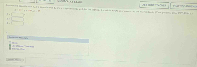 OSPRECALC2 8.1.006. ASK YOUR TEACHER PRACTICE ANOTHER 
Assume o is opposite side a, f is opposite side b, and γ is opposite side c. Solve the triangle, if possible. Round your answers to the nearest tenth. (If not possible, enter IMPOSSIBLE
x=31°, y=59°, a=25
beta =□°
c=□
b=□
Additional Materials 
eßook 
Law of Sines: The Blasics 
E Example Video 
Sutmt Anwor