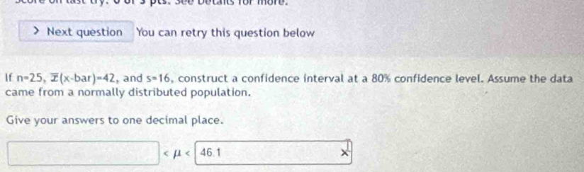 ) or more 
Next question You can retry this question below 
If n=25, overline x(x-bar)=42 , and s=16 , construct a confidence interval at a 80% confidence level. Assume the data 
came from a normally distributed population. 
Give your answers to one decimal place.
□ <46.1 frac ^circ  □  15/4  x