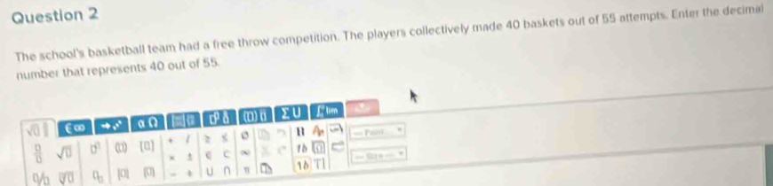 The school's basketball team had a free throw competition. The players collectively made 40 baskets out of 55 attempts. Enter the decimal 
number that represents 40 out of 55
sqrt(0) €∞ to x° 0.0 red C (0) a > u Ltm
 □ /□   sqrt(□ ) 0° (□ ) [0] + 2 < H  A_n == Pa 
× C 1 0
V_0 overline VU q_3 |0| (U] U n π m 10 T| == Sa = =