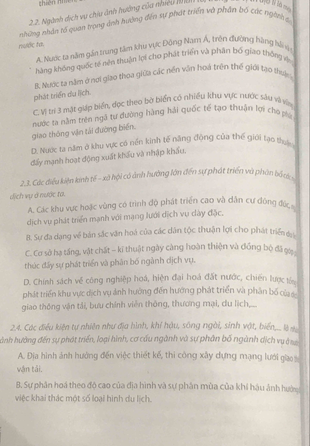 thiên nhi
2.2. Ngành dịch vụ chịu ảnh hưởng của nhiều nhấh
I uịa II là mội
những nhân tố quan trọng ảnh hưởng đến sự phát triển và phân bố các ngành đa
nước ta.
A. Nước ta nằm gần trung tâm khu vực Đông Nam Á, trên đường hàng hải vàn
hàng không quốc tế nên thuận lợi cho phát triển và phân bố giao thống vận
B. Nước ta nằm ở nơi giao thoa giữa các nền văn hoá trên thế giới tạo thuận
phát triển du lịch.
C. Vị trí 3 mặt giáp biển, đọc theo bờ biển có nhiều khu vực nước sâu và vùng
nước ta nằm trên ngã tư đường hàng hải quốc tế tạo thuận lợi cho phá
giao thông vận tải đường biển.
D. Nước ta nằm ở khu vực có nến kinh tế năng động của thế giới tạo thuận
đẩy mạnh hoạt động xuất khẩu và nhập khẩu.
2.3. Các điểu kiện kinh tế - xã hội có ảnh hưởng lớn đến sự phát triển và phần bố cá
ịch vụ ở nước ta.
A. Các khu vực hoặc vùng có trình độ phát triển cao và dân cự đông đú,
dịch vụ phát triển mạnh với mạng lưới dịch vụ dày đặc.
B. Sự đa dạng về bản sắc văn hoá của các dân tộc thuận lợi cho phát triển du
C. Cơ sở hạ tấng, vật chất - kĩ thuật ngày càng hoàn thiện và đồng bộ đã góp
thúc đấy sự phát triển và phân bố ngành dịch vụ.
D. Chính sách về công nghiệp hoá, hiện đại hoá đất nước, chiến lược tổng
phát triển khu vực dịch vụ ảnh hưởng đến hướng phát triển và phân bố của có
giao thông vận tải, bưu chính viễn thông, thương mại, du lịch,...
2.4. Các điều kiện tự nhiên như địa hình, khí hậu, sông ngòi, sinh vật, biển,... là nhà
hành hưởng đến sự phát triển, loại hình, cơ cấu ngành và sự phân bố ngành dịch vụ ở nờ
A. Địa hình ảnh hưởng đến việc thiết kế, thi công xây dựng mạng lưới giao t
vận tải.
B. Sự phân hoá theo độ cao của địa hình và sự phân mùa của khí hậu ảnh hưởng
việc khai thác một số loại hình du lịch.