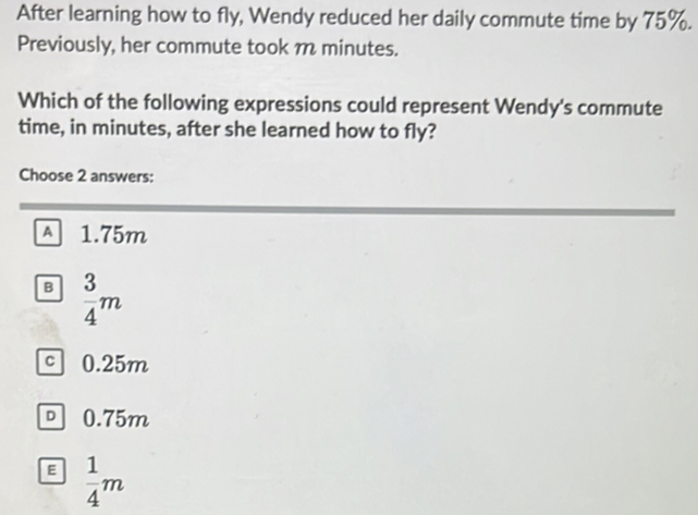 After learning how to fly, Wendy reduced her daily commute time by 75%.
Previously, her commute took m minutes.
Which of the following expressions could represent Wendy's commute
time, in minutes, after she learned how to fly?
Choose 2 answers:
A 1.75m
B  3/4 m
c 0.25m
0.75m
E  1/4 m