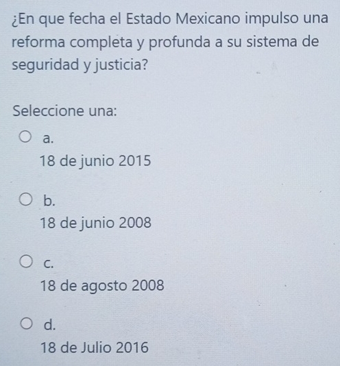 ¿En que fecha el Estado Mexicano impulso una
reforma completa y profunda a su sistema de
seguridad y justicia?
Seleccione una:
a.
18 de junio 2015
b.
18 de junio 2008
C.
18 de agosto 2008
d.
18 de Julio 2016