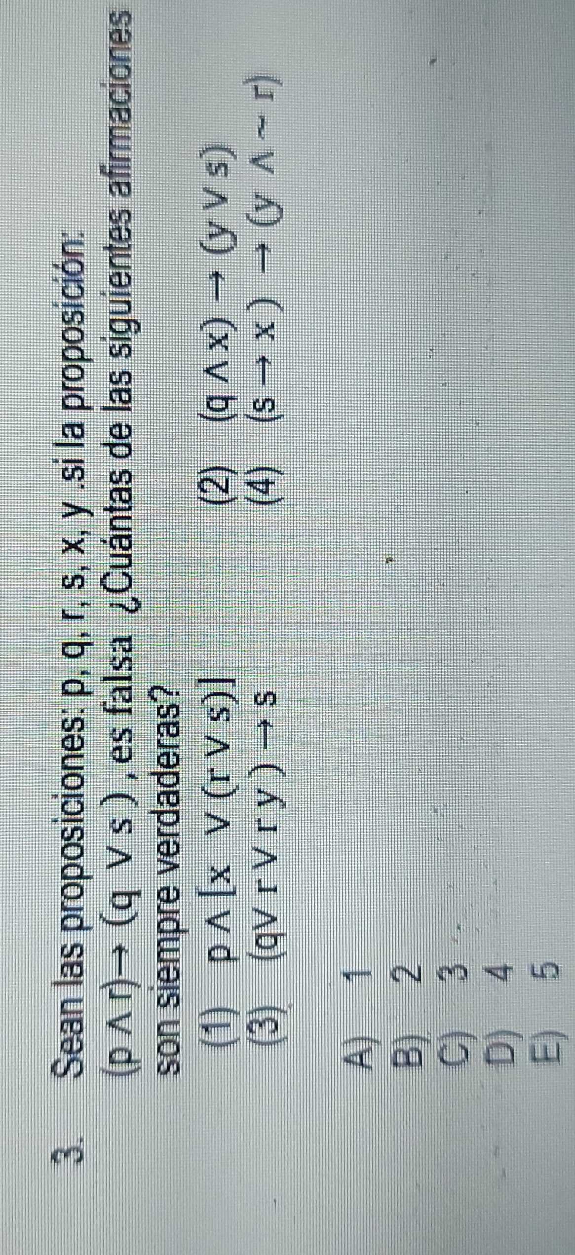 Sean las proposiciones: p, q, r, s, x, y.si la proposición:
(pwedge r)to (qvee s) , es falsa ¿Cuántas de las siguientes afirmaciones
son siempre verdaderas?
(1) pwedge [xvee (rvee s)] (2) (qwedge x)to (yvee s)
(3) (qvee rvee ry)to s (4) (sto x)to (ywedge sim r)
A) 1
B) 2
C) 3
D) 4
E) 5