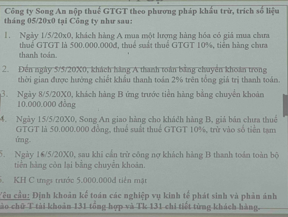 Công ty Song An nộp thuế GTGT theo phương pháp khẩu trừ, trích số liệu 
tháng 05/20x0 tại Công ty như sau: 
1. Ngày 1/5/20x0, khách hàng A mua một lượng hàng hóa có giá mua chưa 
thuế GTGT là 500.000.000đ, thuế suất thuế GTGT 10%, tiền hàng chưa 
thanh toán. 
2. Đến ngày 5/5/20X0, khách hàng A thanh toán bằng chuyển khoản trong 
thời gian được hưởng chiết khẩu thanh toán 2% trên tổng giá trị thanh toán. 
3. Ngày 8/5/20X0, khách hàng B ứng trước tiền hàng bằng chuyền khoản
10.000.000 đông 
4. Ngày 15/5/20X0, Song An giao hàng cho khách hàng B, giá bán chưa thuế 
GTGT là 50.000.000 đồng, thuế suất thuế GTGT 10%, trừ vào số tiền tạm 
ứng. 
5. Ngày 16/5/20X0, sau khi cần trừ công nợ khách hàng B thanh toán toàn bộ 
tiền hàng còn lại bằng chuyền khoản. 
5. KH C ưngs trước 5.000.000đ tiền mặt 
Yêu cầu: Định khoản kế toán các nghiệp vụ kinh tế phát sinh và phản ánh 
tào chữ T tài khoản 131 tổng hợp và Tk 131 chi tiết từng khách hàng.