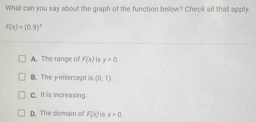 What can you say about the graph of the function below? Check all that apply.
F(x)=(0.9)^x
A. The range of F(x) is y>0.
B. The yintercept is (0,1).
C. It is increasing.
D. The domain of F(x) is x>0.