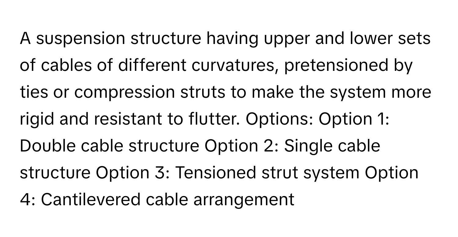 A suspension structure having upper and lower sets of cables of different curvatures, pretensioned by ties or compression struts to make the system more rigid and resistant to flutter.  Options: Option 1: Double cable structure  Option 2: Single cable structure  Option 3: Tensioned strut system  Option 4: Cantilevered cable arrangement