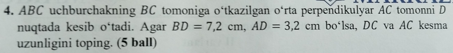 ABC uchburchakning BC tomoniga o‘tkazilgan o‘rta perpendikulyar AC tomonni D
nuqtada kesib o‘tadi. Agar BD=7,2cm, AD=3, 2cm bo‘lsa, DC va AC kesma 
uzunligini toping. (5 ball)