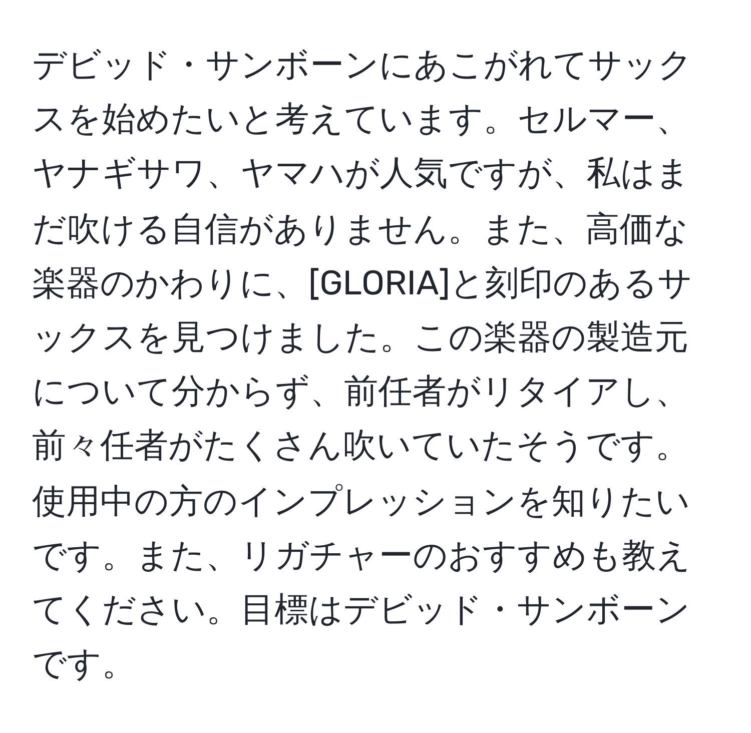 デビッド・サンボーンにあこがれてサックスを始めたいと考えています。セルマー、ヤナギサワ、ヤマハが人気ですが、私はまだ吹ける自信がありません。また、高価な楽器のかわりに、[GLORIA]と刻印のあるサックスを見つけました。この楽器の製造元について分からず、前任者がリタイアし、前々任者がたくさん吹いていたそうです。使用中の方のインプレッションを知りたいです。また、リガチャーのおすすめも教えてください。目標はデビッド・サンボーンです。