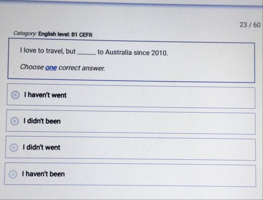 23 / 60
Category: English level: B1 CEFR
I love to travel, but_ to Australia since 2010.
Choose one correct answer.
I haven't went
I didn't been
I didn't went
I haven't been